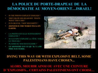 DYING THIS WAY OR WITH EXPLOSIVE BELT, SOME
PALESTINIANS HAVE CHOSEN...
ALORS, MOURIR AINSI OU AVEC UNE CEINTURE
D ’EXPLOSIFS... CERTAINS PALESTINIENS ONT CHOISI…
LA POLICE DU PORTE-DRAPEAU DE LA
DÉMOCRATIE AU MOYEN-ORIENT…ISRAEL!
• IS THE PHOTO EXPLICIT ENOUGH ?
• THEY BLEW HIS HEAD OFF. THATS
WHAT THEY DID !
• FUN OR EVIL ? NOT NECESSITY !
• ZIONISM IS THE WORST PLEA ON
EARTH.
• LA PHOTO EST-ELLE SUFFISAMENT
EXPLICITE ?
• ILS LUI ONT EXPLOSÉ LA TÊTE. VOILÀ
LE TRAVAIL !
• PLAISIR OU MACHIAVELISME ?
• LE SIONISME EST CE QU ’IL Y A DE
PIRE SUR TERRE.
 