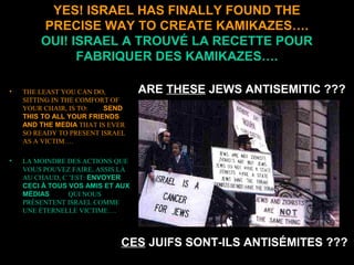 CES JUIFS SONT-ILS ANTISÉMITES ???
YES! ISRAEL HAS FINALLY FOUND THE
PRECISE WAY TO CREATE KAMIKAZES….
OUI! ISRAEL A TROUVÉ LA RECETTE POUR
FABRIQUER DES KAMIKAZES….
• THE LEAST YOU CAN DO,
SITTING IN THE COMFORT OF
YOUR CHAIR, IS TO: SEND
THIS TO ALL YOUR FRIENDS
AND THE MEDIA THAT IS EVER
SO READY TO PRESENT ISRAEL
AS A VICTIM….
• LA MOINDRE DES ACTIONS QUE
VOUS POUVEZ FAIRE, ASSIS LÀ
AU CHAUD, C ’EST: ENVOYER
CECI À TOUS VOS AMIS ET AUX
MÉDIAS QUI NOUS
PRÉSENTENT ISRAEL COMME
UNE ÉTERNELLE VICTIME….
ARE THESE JEWS ANTISEMITIC ???
 