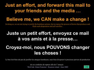 Just an effort, and forward this mail to
your friends and the media …
Believe me, we CAN make a change !
In doing so, we are not trying to justify the kamikaze actions, but to expose the process of horror that produces and
feeds such desperation and self sacrifice .
Juste un petit effort, envoyez ce mail
à vos amis et à la presse…
Croyez-moi, nous POUVONS changer
les choses !
Le but n'est bien sûr pas de justifier les attaques kamikazes, mais bien d'exposer le processus pervers de production
de ces conduites de rupture afin de l ’enrayer.
Web link: Islam-Fraternet - Reunion island - June 2002
 