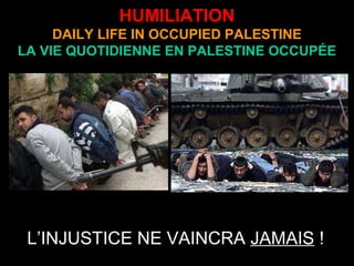 HUMILIATION
DAILY LIFE IN OCCUPIED PALESTINE
LA VIE QUOTIDIENNE EN PALESTINE OCCUPÉE
L’INJUSTICE NE VAINCRA JAMAIS !
 