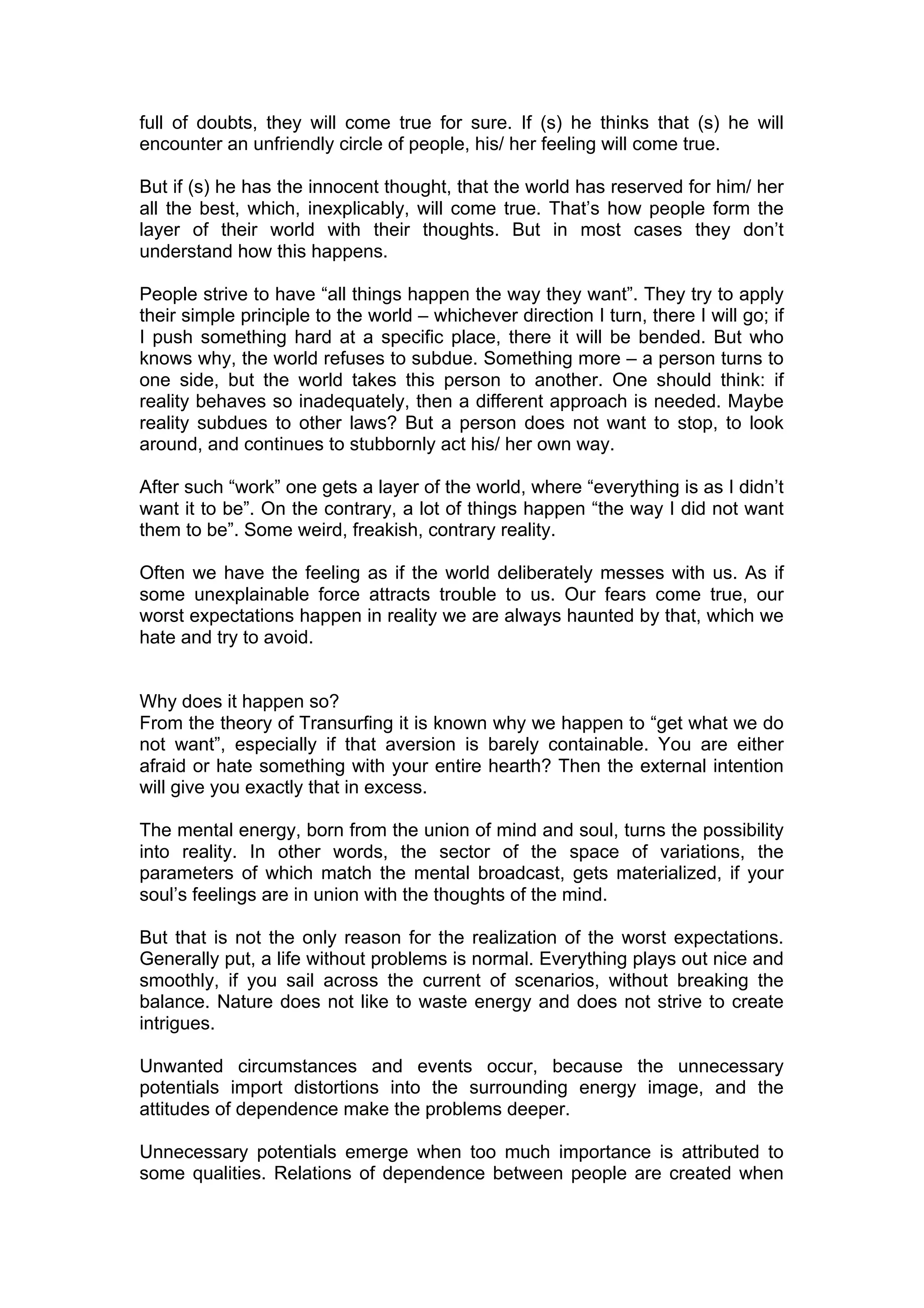 full of doubts, they will come true for sure. If (s) he thinks that (s) he will
encounter an unfriendly circle of people, his/ her feeling will come true.

But if (s) he has the innocent thought, that the world has reserved for him/ her
all the best, which, inexplicably, will come true. That’s how people form the
layer of their world with their thoughts. But in most cases they don’t
understand how this happens.

People strive to have “all things happen the way they want”. They try to apply
their simple principle to the world – whichever direction I turn, there I will go; if
I push something hard at a specific place, there it will be bended. But who
knows why, the world refuses to subdue. Something more – a person turns to
one side, but the world takes this person to another. One should think: if
reality behaves so inadequately, then a different approach is needed. Maybe
reality subdues to other laws? But a person does not want to stop, to look
around, and continues to stubbornly act his/ her own way.

After such “work” one gets a layer of the world, where “everything is as I didn’t
want it to be”. On the contrary, a lot of things happen “the way I did not want
them to be”. Some weird, freakish, contrary reality.

Often we have the feeling as if the world deliberately messes with us. As if
some unexplainable force attracts trouble to us. Our fears come true, our
worst expectations happen in reality we are always haunted by that, which we
hate and try to avoid.


Why does it happen so?
From the theory of Transurfing it is known why we happen to “get what we do
not want”, especially if that aversion is barely containable. You are either
afraid or hate something with your entire hearth? Then the external intention
will give you exactly that in excess.

The mental energy, born from the union of mind and soul, turns the possibility
into reality. In other words, the sector of the space of variations, the
parameters of which match the mental broadcast, gets materialized, if your
soul’s feelings are in union with the thoughts of the mind.

But that is not the only reason for the realization of the worst expectations.
Generally put, a life without problems is normal. Everything plays out nice and
smoothly, if you sail across the current of scenarios, without breaking the
balance. Nature does not like to waste energy and does not strive to create
intrigues.

Unwanted circumstances and events occur, because the unnecessary
potentials import distortions into the surrounding energy image, and the
attitudes of dependence make the problems deeper.

Unnecessary potentials emerge when too much importance is attributed to
some qualities. Relations of dependence between people are created when
 