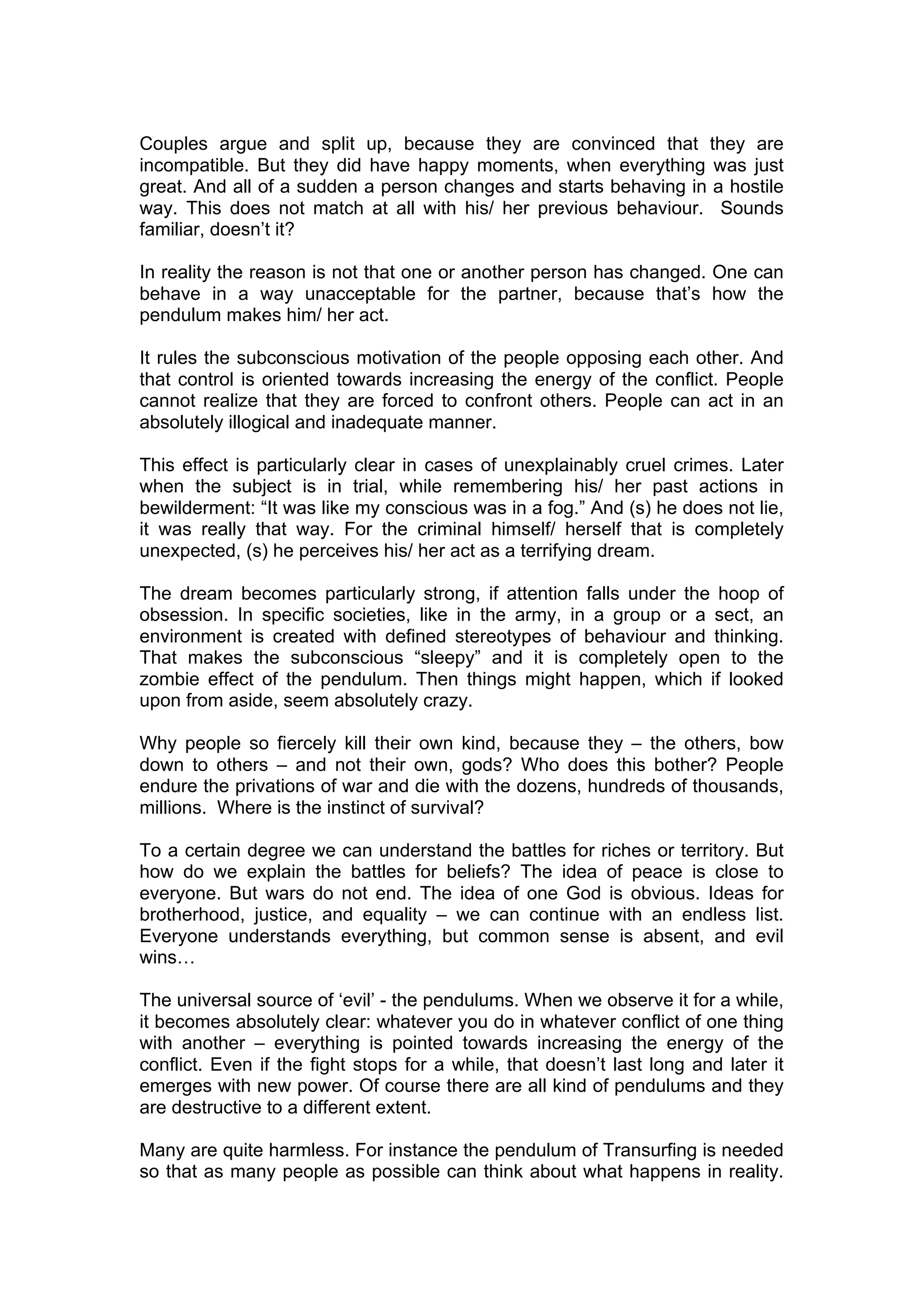 Couples argue and split up, because they are convinced that they are
incompatible. But they did have happy moments, when everything was just
great. And all of a sudden a person changes and starts behaving in a hostile
way. This does not match at all with his/ her previous behaviour. Sounds
familiar, doesn’t it?

In reality the reason is not that one or another person has changed. One can
behave in a way unacceptable for the partner, because that’s how the
pendulum makes him/ her act.

It rules the subconscious motivation of the people opposing each other. And
that control is oriented towards increasing the energy of the conflict. People
cannot realize that they are forced to confront others. People can act in an
absolutely illogical and inadequate manner.

This effect is particularly clear in cases of unexplainably cruel crimes. Later
when the subject is in trial, while remembering his/ her past actions in
bewilderment: “It was like my conscious was in a fog.” And (s) he does not lie,
it was really that way. For the criminal himself/ herself that is completely
unexpected, (s) he perceives his/ her act as a terrifying dream.

The dream becomes particularly strong, if attention falls under the hoop of
obsession. In specific societies, like in the army, in a group or a sect, an
environment is created with defined stereotypes of behaviour and thinking.
That makes the subconscious “sleepy” and it is completely open to the
zombie effect of the pendulum. Then things might happen, which if looked
upon from aside, seem absolutely crazy.

Why people so fiercely kill their own kind, because they – the others, bow
down to others – and not their own, gods? Who does this bother? People
endure the privations of war and die with the dozens, hundreds of thousands,
millions. Where is the instinct of survival?

To a certain degree we can understand the battles for riches or territory. But
how do we explain the battles for beliefs? The idea of peace is close to
everyone. But wars do not end. The idea of one God is obvious. Ideas for
brotherhood, justice, and equality – we can continue with an endless list.
Everyone understands everything, but common sense is absent, and evil
wins…

The universal source of ‘evil’ - the pendulums. When we observe it for a while,
it becomes absolutely clear: whatever you do in whatever conflict of one thing
with another – everything is pointed towards increasing the energy of the
conflict. Even if the fight stops for a while, that doesn’t last long and later it
emerges with new power. Of course there are all kind of pendulums and they
are destructive to a different extent.

Many are quite harmless. For instance the pendulum of Transurfing is needed
so that as many people as possible can think about what happens in reality.
 