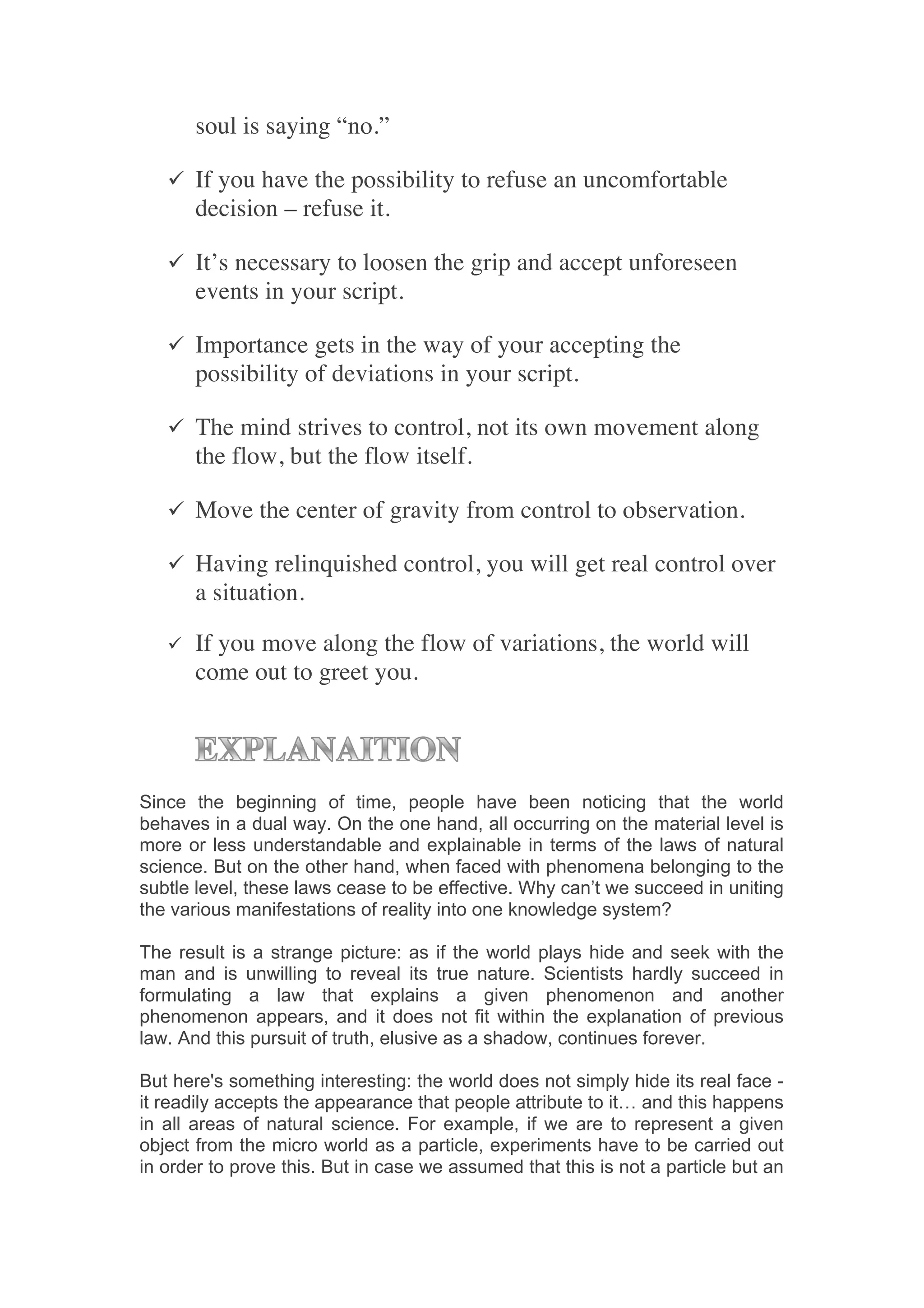 soul is saying “no.”

       ü If you have the possibility to refuse an uncomfortable
            decision – refuse it.

       ü It’s necessary to loosen the grip and accept unforeseen
            events in your script.

       ü Importance gets in the way of your accepting the
            possibility of deviations in your script.

       ü The mind strives to control, not its own movement along
            the flow, but the flow itself.

       ü Move the center of gravity from control to observation.

       ü Having relinquished control, you will get real control over
            a situation.
            	
  
       ü   If you move along the flow of variations, the world will
            come out to greet you.	
  
	
  
            	
  


       	
  
Since the beginning of time, people have been noticing that the world
behaves in a dual way. On the one hand, all occurring on the material level is
more or less understandable and explainable in terms of the laws of natural
science. But on the other hand, when faced with phenomena belonging to the
subtle level, these laws cease to be effective. Why can’t we succeed in uniting
the various manifestations of reality into one knowledge system?

The result is a strange picture: as if the world plays hide and seek with the
man and is unwilling to reveal its true nature. Scientists hardly succeed in
formulating a law that explains a given phenomenon and another
phenomenon appears, and it does not fit within the explanation of previous
law. And this pursuit of truth, elusive as a shadow, continues forever.

But here's something interesting: the world does not simply hide its real face -
it readily accepts the appearance that people attribute to it… and this happens
in all areas of natural science. For example, if we are to represent a given
object from the micro world as a particle, experiments have to be carried out
in order to prove this. But in case we assumed that this is not a particle but an
 