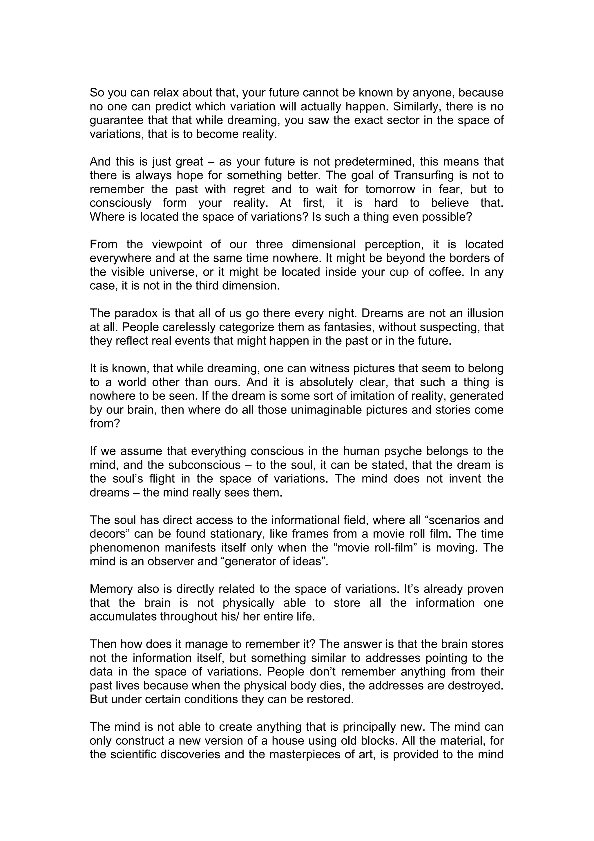 So you can relax about that, your future cannot be known by anyone, because
no one can predict which variation will actually happen. Similarly, there is no
guarantee that that while dreaming, you saw the exact sector in the space of
variations, that is to become reality.

And this is just great – as your future is not predetermined, this means that
there is always hope for something better. The goal of Transurfing is not to
remember the past with regret and to wait for tomorrow in fear, but to
consciously form your reality. At first, it is hard to believe that.
Where is located the space of variations? Is such a thing even possible?

From the viewpoint of our three dimensional perception, it is located
everywhere and at the same time nowhere. It might be beyond the borders of
the visible universe, or it might be located inside your cup of coffee. In any
case, it is not in the third dimension.

The paradox is that all of us go there every night. Dreams are not an illusion
at all. People carelessly categorize them as fantasies, without suspecting, that
they reflect real events that might happen in the past or in the future.

It is known, that while dreaming, one can witness pictures that seem to belong
to a world other than ours. And it is absolutely clear, that such a thing is
nowhere to be seen. If the dream is some sort of imitation of reality, generated
by our brain, then where do all those unimaginable pictures and stories come
from?

If we assume that everything conscious in the human psyche belongs to the
mind, and the subconscious – to the soul, it can be stated, that the dream is
the soul’s flight in the space of variations. The mind does not invent the
dreams – the mind really sees them.

The soul has direct access to the informational field, where all “scenarios and
decors” can be found stationary, like frames from a movie roll film. The time
phenomenon manifests itself only when the “movie roll-film” is moving. The
mind is an observer and “generator of ideas”.

Memory also is directly related to the space of variations. It’s already proven
that the brain is not physically able to store all the information one
accumulates throughout his/ her entire life.

Then how does it manage to remember it? The answer is that the brain stores
not the information itself, but something similar to addresses pointing to the
data in the space of variations. People don’t remember anything from their
past lives because when the physical body dies, the addresses are destroyed.
But under certain conditions they can be restored.

The mind is not able to create anything that is principally new. The mind can
only construct a new version of a house using old blocks. All the material, for
the scientific discoveries and the masterpieces of art, is provided to the mind
 