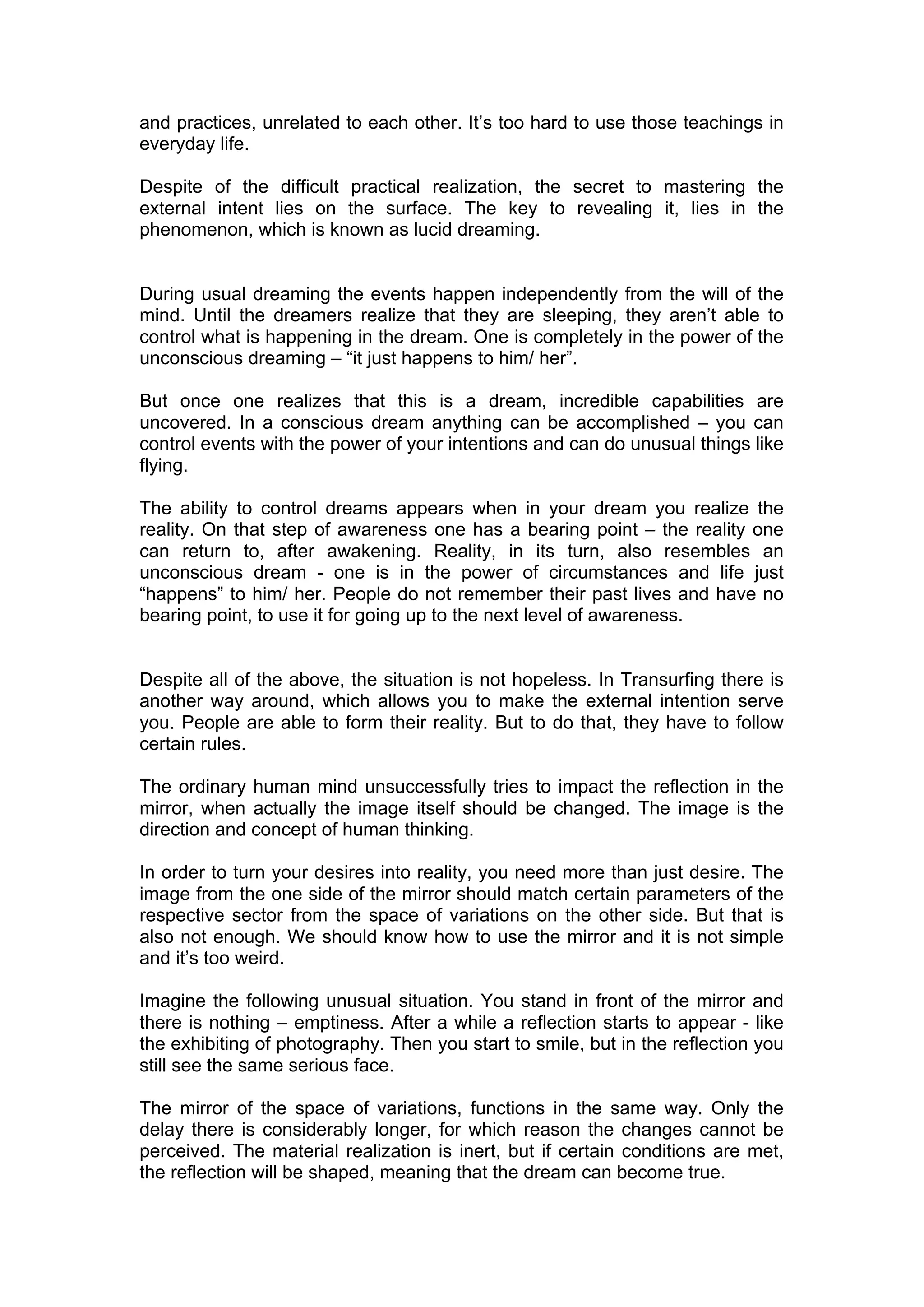 and practices, unrelated to each other. It’s too hard to use those teachings in
everyday life.

Despite of the difficult practical realization, the secret to mastering the
external intent lies on the surface. The key to revealing it, lies in the
phenomenon, which is known as lucid dreaming.


During usual dreaming the events happen independently from the will of the
mind. Until the dreamers realize that they are sleeping, they aren’t able to
control what is happening in the dream. One is completely in the power of the
unconscious dreaming – “it just happens to him/ her”.

But once one realizes that this is a dream, incredible capabilities are
uncovered. In a conscious dream anything can be accomplished – you can
control events with the power of your intentions and can do unusual things like
flying.

The ability to control dreams appears when in your dream you realize the
reality. On that step of awareness one has a bearing point – the reality one
can return to, after awakening. Reality, in its turn, also resembles an
unconscious dream - one is in the power of circumstances and life just
“happens” to him/ her. People do not remember their past lives and have no
bearing point, to use it for going up to the next level of awareness.


Despite all of the above, the situation is not hopeless. In Transurfing there is
another way around, which allows you to make the external intention serve
you. People are able to form their reality. But to do that, they have to follow
certain rules.

The ordinary human mind unsuccessfully tries to impact the reflection in the
mirror, when actually the image itself should be changed. The image is the
direction and concept of human thinking.

In order to turn your desires into reality, you need more than just desire. The
image from the one side of the mirror should match certain parameters of the
respective sector from the space of variations on the other side. But that is
also not enough. We should know how to use the mirror and it is not simple
and it’s too weird.

Imagine the following unusual situation. You stand in front of the mirror and
there is nothing – emptiness. After a while a reflection starts to appear - like
the exhibiting of photography. Then you start to smile, but in the reflection you
still see the same serious face.

The mirror of the space of variations, functions in the same way. Only the
delay there is considerably longer, for which reason the changes cannot be
perceived. The material realization is inert, but if certain conditions are met,
the reflection will be shaped, meaning that the dream can become true.
 