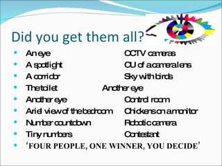 Did you get them all? An eye CCTV cameras A spotlight CU of a camera lens A corridor Sky with birds The toilet Another eye Another eye Control room Ariel view of the bedroom Chickens on a monitor Number countdown Robotic camera Tiny numbers Contestant ‘ FOUR PEOPLE, ONE WINNER, YOU DECIDE’ 
