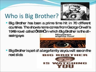 Who is Big Brother? Big Brother has been a prime time hit in 70 different countries. The show's name comes from George Orwell's 1949 novel called ‘1984’ in which Big Brother is the all-seeing eye. Big Brother is part of a large family as you will see on the next slide. 