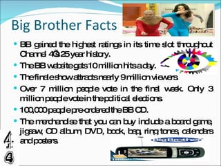 Big Brother Facts BB gained the highest ratings in its time slot throughout Channel 4’s 25 year history. The BB website gets 10 million hits a day. The finale show attracts nearly 9 million viewers. Over 7 million people vote in the final week. Only 3 million people vote in the political elections. 100,000 people pre-ordered the BB CD. The merchandise that you can buy include a board game, jigsaw, CD album, DVD, book, bag, ring tones, calendars and posters. 