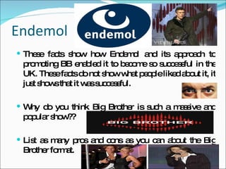 Endemol These facts show how Endemol and its approach to promoting BB enabled it to become so successful in the UK. These facts do not show what people liked about it, it just shows that it was successful. Why do you think Big Brother is such a massive and popular show?? List as many pros and cons as you can about the Big Brother format. 