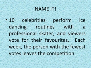 NAME IT! 10 celebrities perform ice dancing routines with a professional skater, and viewers vote for their favourites.  Each week, the person with the fewest votes leaves the competition. 