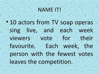 NAME IT! 10 actors from TV soap operas sing live, and each week viewers vote for their favourite.  Each week, the person with the fewest votes leaves the competition. 