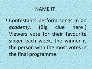 NAME IT! Contestants perform songs in an  academy . (Big clue here!) Viewers vote for their favourite singer each week, the winner is the person with the most votes in the final programme. 