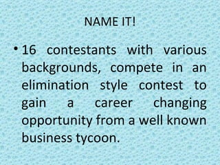 NAME IT! 16 contestants with various backgrounds, compete in an elimination style contest to gain a career changing opportunity from a well known business tycoon. 
