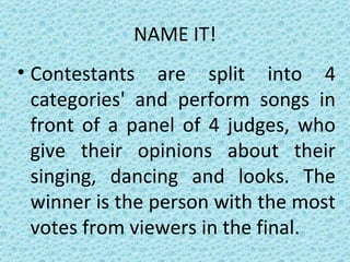 NAME IT! Contestants are split into 4 categories' and perform songs in front of a panel of 4 judges, who give their opinions about their singing, dancing and looks. The winner is the person with the most votes from viewers in the final. 