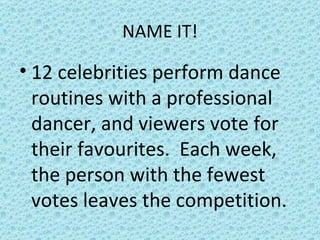 NAME IT! 12 celebrities perform dance routines with a professional dancer, and viewers vote for their favourites.  Each week, the person with the fewest votes leaves the competition. 