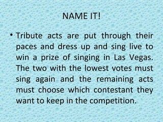 NAME IT! Tribute acts are put through their paces and dress up and sing live to win a prize of singing in Las Vegas. The two with the lowest votes must sing again and the remaining acts must choose which contestant they want to keep in the competition. 