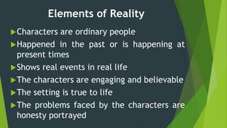 Elements of Reality
Characters are ordinary people
Happened in the past or is happening at
present times
Shows real events in real life
The characters are engaging and believable
The setting is true to life
The problems faced by the characters are
honesty portrayed
 