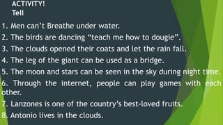 1. Men can’t Breathe under water.
2. The birds are dancing “teach me how to dougie”.
3. The clouds opened their coats and let the rain fall.
4. The leg of the giant can be used as a bridge.
5. The moon and stars can be seen in the sky during night time.
6. Through the internet, people can play games with each
other.
7. Lanzones is one of the country’s best-loved fruits.
8. Antonio lives in the clouds.
ACTIVITY!
Tell
 