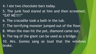 4. I ate two chocolate bars today.
5. The junk food stared at him and then screamed,
“EAT ME!!!!”
6. The crocodile took a bath in the tub.
7. The terrifying monster jumped out of the floor.
8. When the man hit the pot, diamond came out.
9. The leg of the giant can be used as a bridge.
10. Mrs. Gomez sang so loud that the windows
broke.
 