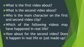 What is the first video about?
What is the second video about?
Who is the main character on the first
and second video clip?
Which of the following videos may
have happened in real life?
How about for the second video? Does
it happen in real life or just made-up?
 