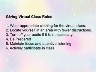 Giving Virtual Class Rules
1. Wear appropriate clothing for the virtual class.
2. Locate yourself in an area with fewer distractions.
3. Turn off your audio if it isn't necessary.
4. Be Prepared
5. Maintain focus and attentive listening
6. Actively participate in class.
 