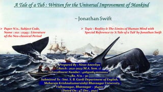 A Tale of a Tub : Written for the Universal Improvement of Mankind
~JonathanSwift
 Paper N/o., Subject Code,
Name : 102 : 22393 : Literature
of the Neo-classical Period
 Topic : Reality & The Limits of Human Mind with
Special Reference to ‘A Tale of a Tub’ by Jonathan Swift
Prepared By : Nirav Amreliya
Batch : 2021-2023 (M.A. Sem. 1)
Enrollment Number : 4069206420210002
Ro. N/o. : 30
Submitted To : Smt. S. B. Gardi Department of English,
Maharaja Krishnakumarsinhji Bhavnagar University,
Vidhyanagar, Bhavnagar – 364001
(Dated On : 4th Dec., 2021)
 