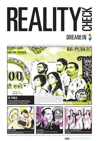 REALITY CHECK 1/8




INSIGHTS FROM THE DREAM:IN JOURNEY : EDITION 1 : READ FROM THE DREAMS OF THOUSANDS OF PEOPLE SPREAD ACROSS 25,000 KMS OF INDIA




  RE-pUbLic
                                                                                  Reality Check is one of the outcomes of the DREAM:IN Project.
                                                                                  You will find meaningful insights here, drawn from dreams of every
                                                                                  man and every woman of India. Reality Check is a quarterly and
  iS thERE A hUgE oppoRtUNity to RE-iMAgiNE, RE-DESigN,                           this first edition is free. To subscribe, to participate, to facilitate,
  RE-cREAtE oUR REpUbLic? thERE SEEMS to bE A WhoLE NEW                           do mail us at iwanttodream@spreaddesign.co.in with the subject:
  gENERAtioN Which WANtS to Do thiNgS DiffERENtLy.                                reality check.




 SNAKES & LADDERS                                                                    i AM ENtERpRiSE                                                         DRop oUt - go pLAy ANothER gAME
 WhEN MR. UNcERtAiNty StRiKES, hE REALLy pUShES US to thE bottoM. ExpEctS US to      thERE iS A hUgE oppoRtUNity WAitiNg foR cREAtiNg AND oRgANiSiNg         NoW thERE ARE vERy fEW pEopLE LEft bEhiND With yoU to pLAy thiS gAME. thE RESt
 StARt ALL ovER AgAiN, oN A MUch WEAKER footiNg.                                     thE MicRo-ENtERpRiSE.                                                   hAvE DRoppED oUt.

SONIA MANCHANDA, JOSE CARLOS TEIXEIRA, NIMESH PILLA, RAHUL VIJAYKUMAR, AKANKSHA LUTHER, NANDINI CHANDAVARKAR, GARIMA JAIN, MALLIKARJUNA SWAMY, AJIT GURUM, KISHORE BIYANI, IZABEL BARROS, BRUCE NUSSBAUM, GIRISH RAJ,
JACOB MATHEW, MOHAMMED JAVED, DR. RANJAN PAI, MAJ. GEN MANCHANDA, C. K. BALJEE, MEENA KADRI, AMITESH SINGHAL, NEHA CHOPRA, NATALIE WANG, NOORINDAH ISKANDER, MARGARITA FAKIH, RESHMA RANCHHOD, TOMAS CUNZOLO JUNIOR, ALOK MANCHANDA,


                                                                                                                                                                          This work is licensed under the Creative Commons. Attribution-NonCommercial-NoDerivs 3.0 Unported
                                                                                                                                                                          License. To view a copy of this license, visit http://creativecommons.org/licenses/by-nc-nd/3.0/ or send a
                                                                                                                                                                          letter to Creative Commons, 444 Castro Street, Suite 900, Mountain View, California, 94041, USA.
 