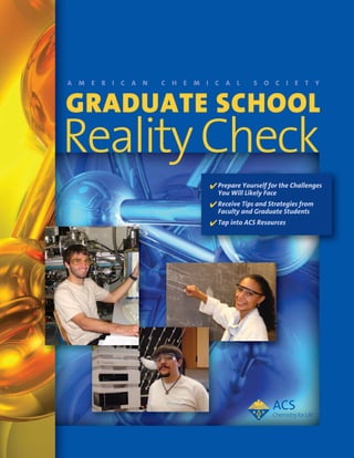 A m e r i c A n   c h e m i c A l        S o c i e t y


Graduate School
Reality Check
                           4 Prepare Yourself for the Challenges
                             You Will Likely Face
                           4 Receive Tips and Strategies from
                             Faculty and Graduate Students
                           4 Tap into ACS Resources
 