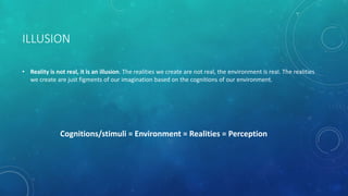 ILLUSION
• Reality is not real, it is an illusion. The realities we create are not real, the environment is real. The realities
we create are just figments of our imagination based on the cognitions of our environment.
Cognitions/stimuli = Environment = Realities = Perception
 