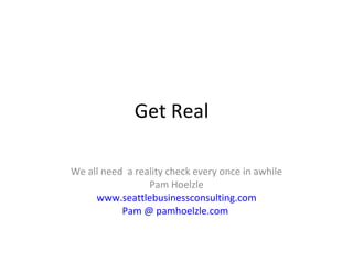 Get Real  We all need  a reality check every once in awhile Pam Hoelzle www.seattlebusinessconsulting.com Pam @ pamhoelzle.com   