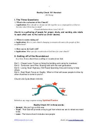 !1 
Reality Check 101 Handout 
- Bill Kemp ! 
I. The Three Questions 
1) What is the real nature of the Church? 
+ Application: How should we design our life together as a congregation so that we 
become what Christ has in mind? 
- Church definition from Acts 2:42-47 - 
Church is a gathering of people for prayer, study, and worship, who relate 
to each other and to the world as Christ desires. 
! 
2) Where is society taking us? 
+ Application: How is your church changing to remain relevant to the people of this 
neighborhood? 
! 
3) How can we do God’s will? 
+ Application: What specific vocation does God have for your church? ! II. Getting off of the Roundabout 
Key Idea: Every church has a calling or vocation from God. ! 
Exit 1 - Chapel Lane: Focus on fixing the building and caring for members! 
Exit 2 - Tomorrow Land Pike: Sharing faith with the next generation! 
Exit 3 - Loving Heart Highway: (Toll Road) Spending time and money to help 
others! 
Exit 4 - Best Road: Focus on Quality. What is it that will cause people to drive by 
other churches to come to yours?! ! 
Church Life Cycle (Mark 4:40-32) ! 
Rebirth at any stage requires raising Spiritual Passion 
! 
Reality Check 101 in three words:! 
• Accept - We can’t go on this way! 
• Trust - That God will provide a way to get from where we are to where we need 
to be.! 
• Love - The future church includes new people! 
Bill@notperfectyet.com check out www.billkemp.info 
 
