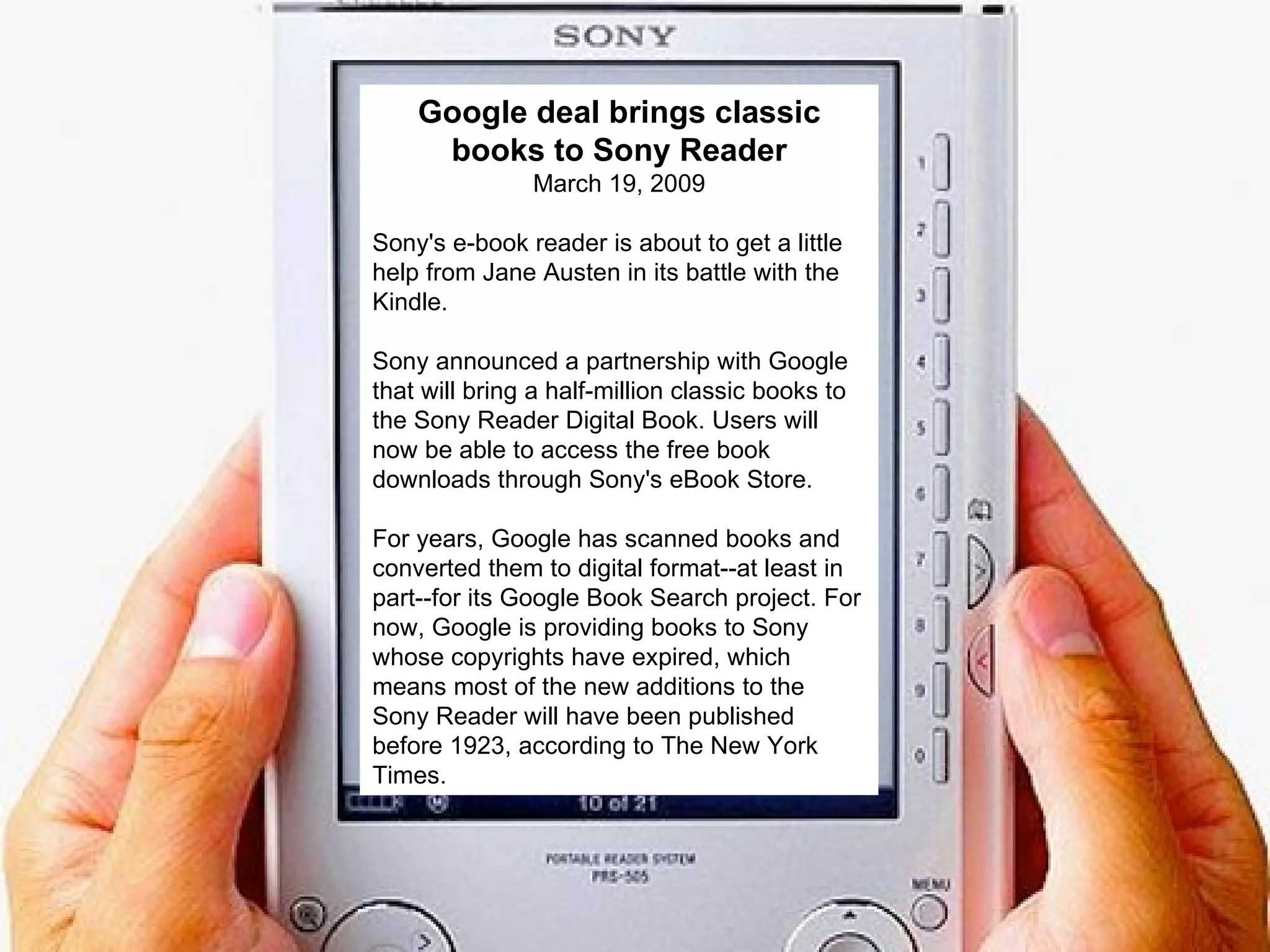 Google deal brings classic books to Sony Reader March 19, 2009 Sony's e-book reader is about to get a little help from Jane Austen in its battle with the Kindle.  Sony announced a partnership with Google that will bring a half-million classic books to the Sony Reader Digital Book. Users will now be able to access the free book downloads through Sony's eBook Store.  For years, Google has scanned books and converted them to digital format--at least in part--for its Google Book Search project. For now, Google is providing books to Sony whose copyrights have expired, which means most of the new additions to the Sony Reader will have been published before 1923, according to The New York Times.  