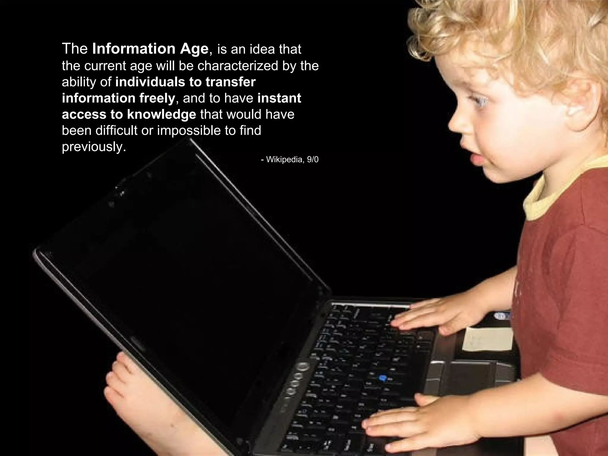 The  Information Age ,  is an idea that the current age will be characterized by the ability of  individuals to transfer information freely , and to have  instant access to knowledge  that would have been difficult or impossible to find previously.  - Wikipedia, 9/0 9 