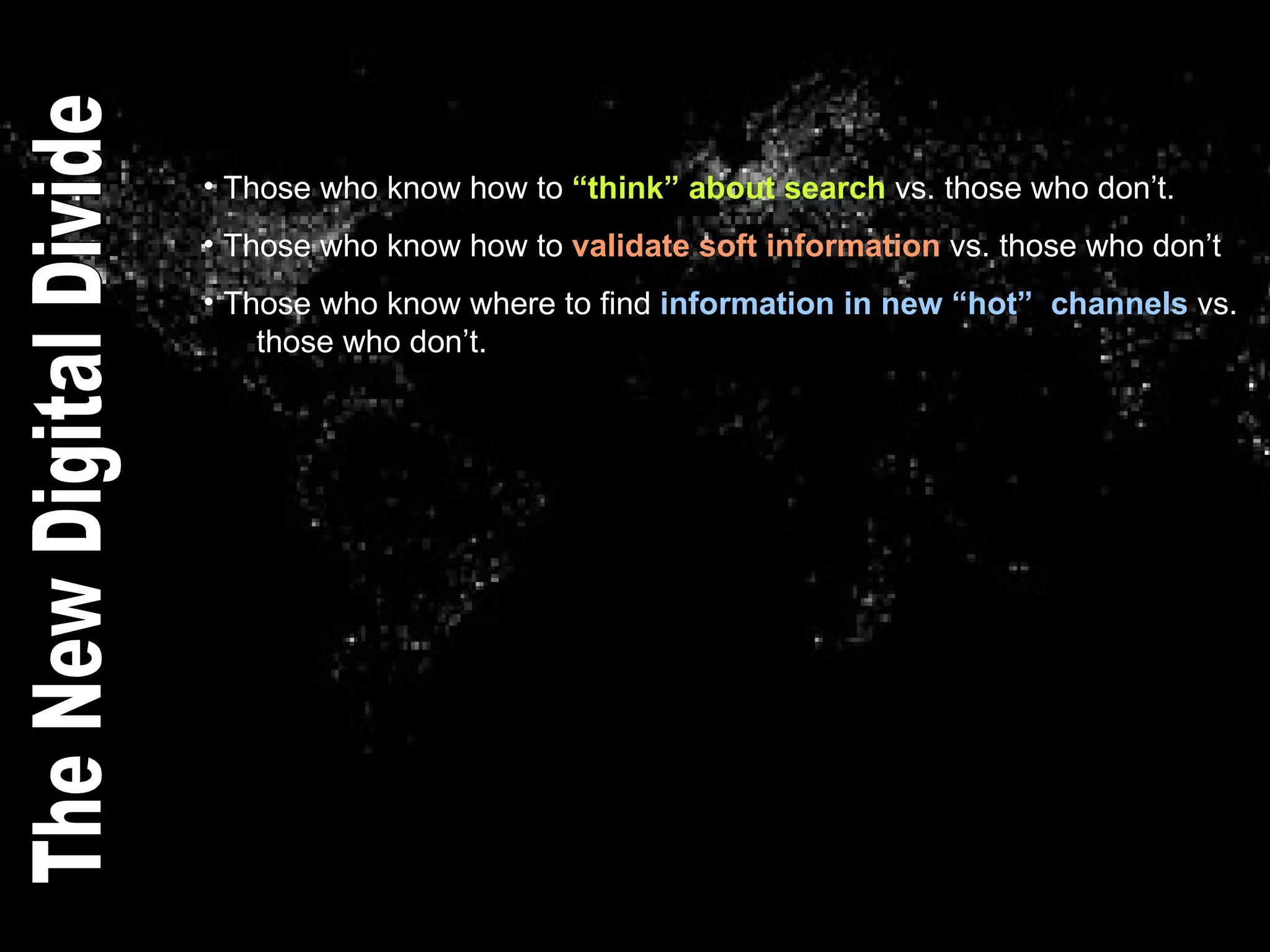 Those who know how to  “think” about search  vs. those who don’t. Those who know how to  validate soft information  vs. those who don’t Those who know where to find  information in new “hot”  channels  vs.    those who don’t. The New Digital Divide 