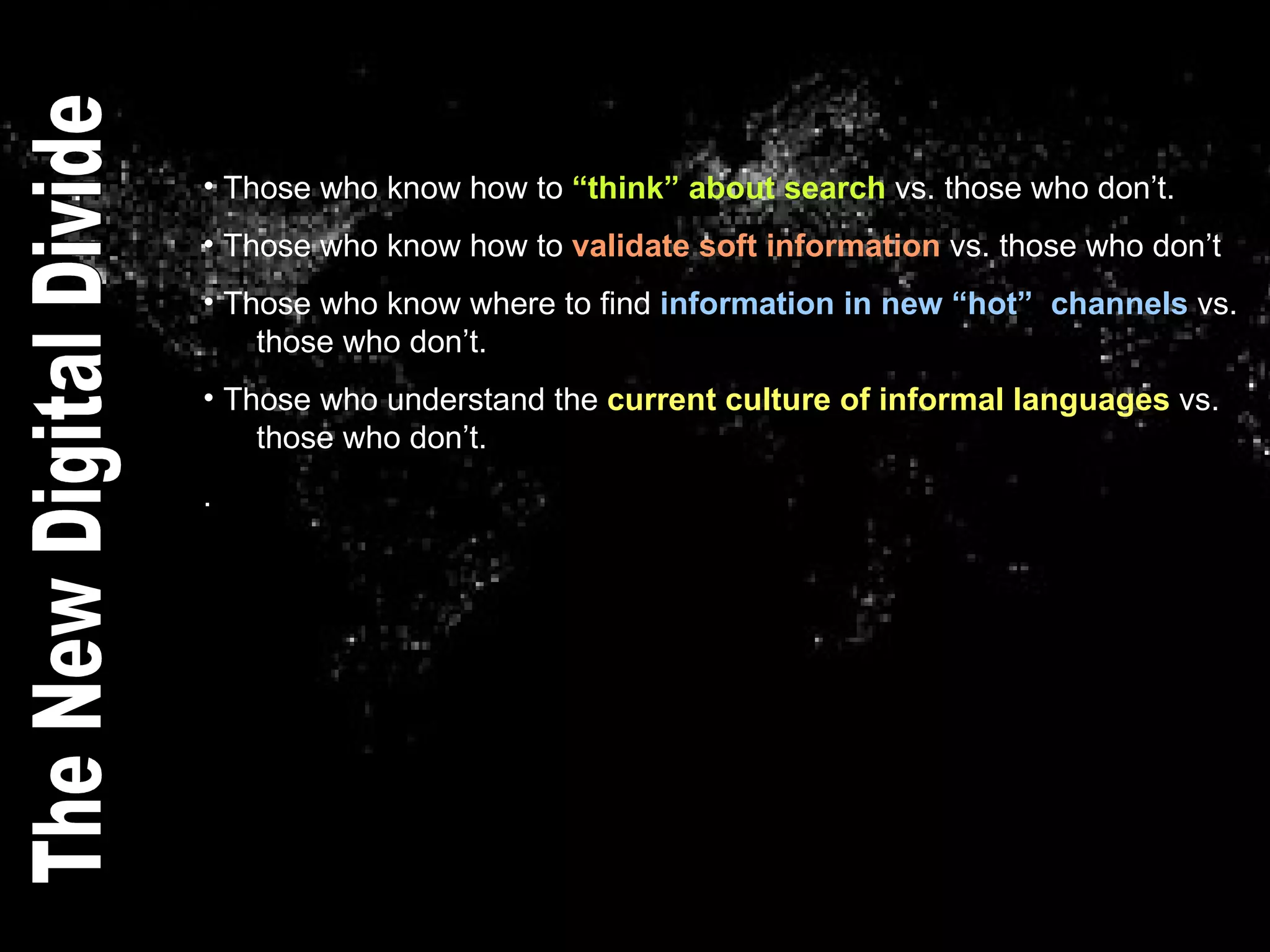 Those who know how to  “think” about search  vs. those who don’t. Those who know how to  validate soft information  vs. those who don’t Those who know where to find  information in new “hot”  channels  vs.    those who don’t. Those who understand the  current culture of informal languages  vs.    those who don’t. . The New Digital Divide 