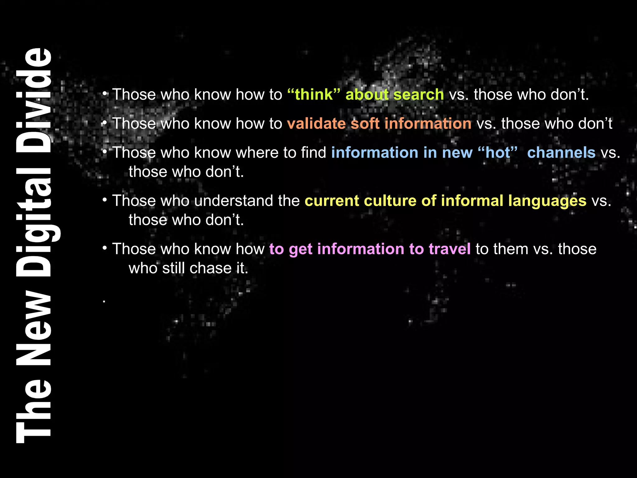 Those who know how to  “think” about search  vs. those who don’t. Those who know how to  validate soft information  vs. those who don’t Those who know where to find  information in new “hot”  channels  vs.    those who don’t. Those who understand the  current culture of informal languages  vs.    those who don’t. Those who know how  to get information to travel  to them vs. those    who still chase it.  . The New Digital Divide 