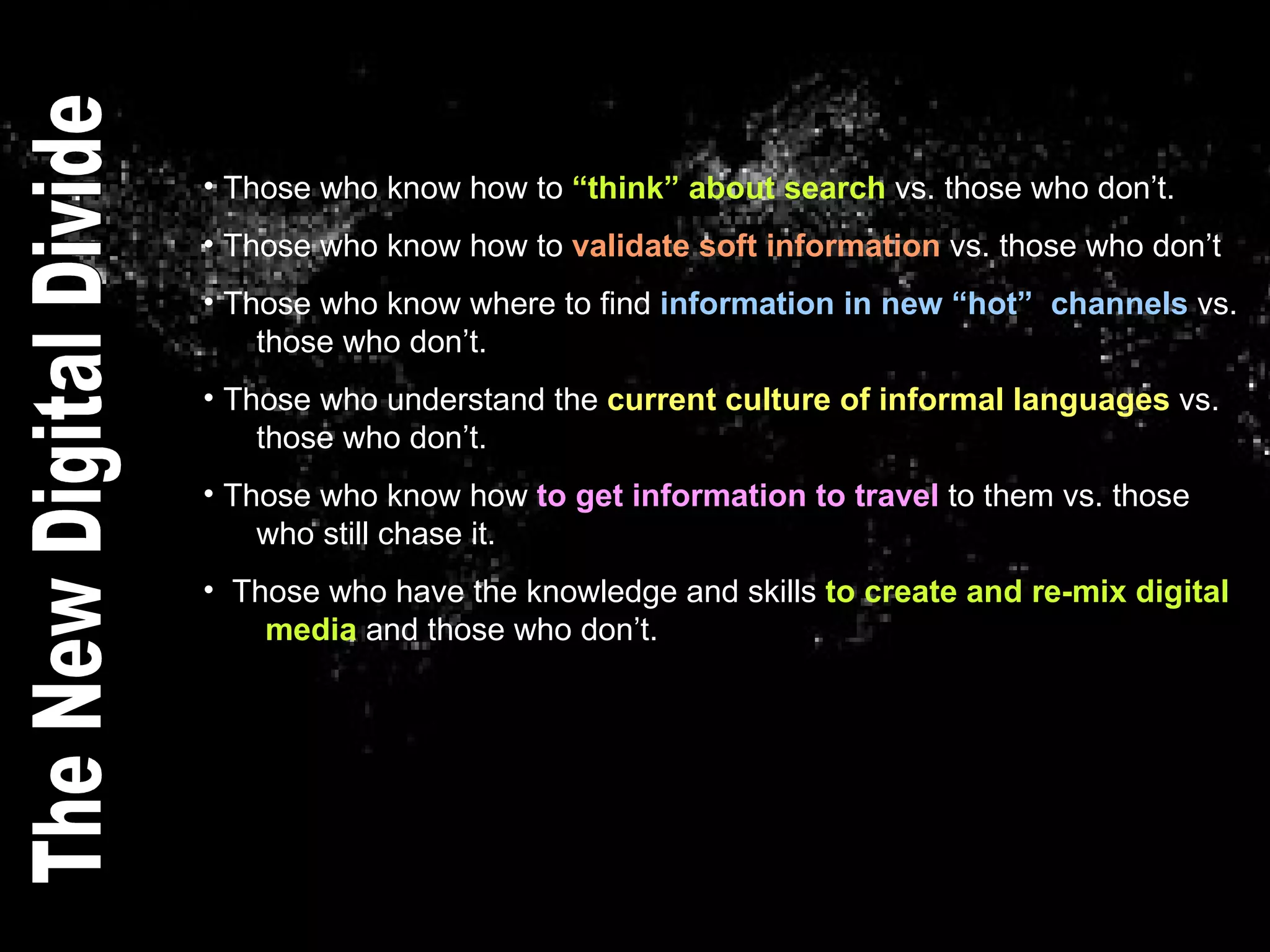 Those who know how to  “think” about search  vs. those who don’t. Those who know how to  validate soft information  vs. those who don’t Those who know where to find  information in new “hot”  channels  vs.    those who don’t. Those who understand the  current culture of informal languages  vs.    those who don’t. Those who know how  to get information to travel  to them vs. those    who still chase it.  Those who have the knowledge and skills  to create and re-mix digital    media  and those who don’t.  The New Digital Divide 