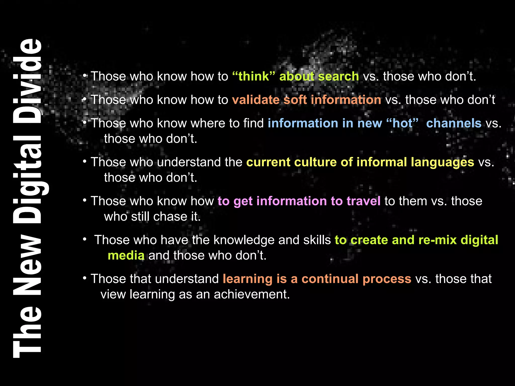 Those who know how to  “think” about search  vs. those who don’t. Those who know how to  validate soft information  vs. those who don’t Those who know where to find  information in new “hot”  channels  vs.    those who don’t. Those who understand the  current culture of informal languages  vs.    those who don’t. Those who know how  to get information to travel  to them vs. those    who still chase it.  Those who have the knowledge and skills  to create and re-mix digital    media  and those who don’t.  Those that understand  learning is a continual process  vs. those that    view learning as an achievement. The New Digital Divide 
