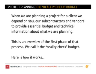 PROJECT PLANNING THE “REALITY CHECK” BUDGET

  When we are planning a project for a client we
  depend on you, our subcontractors and vendors
  to provide essential budget and technical
  information about what we are planning.

  This is an overview of the first phase of that
  process. We call it the “reality check” budget.

  Here is how it works…
         Designers & Builders of FUTURE FRIENDLY HOMES • Certified Passive House Consultants	

 