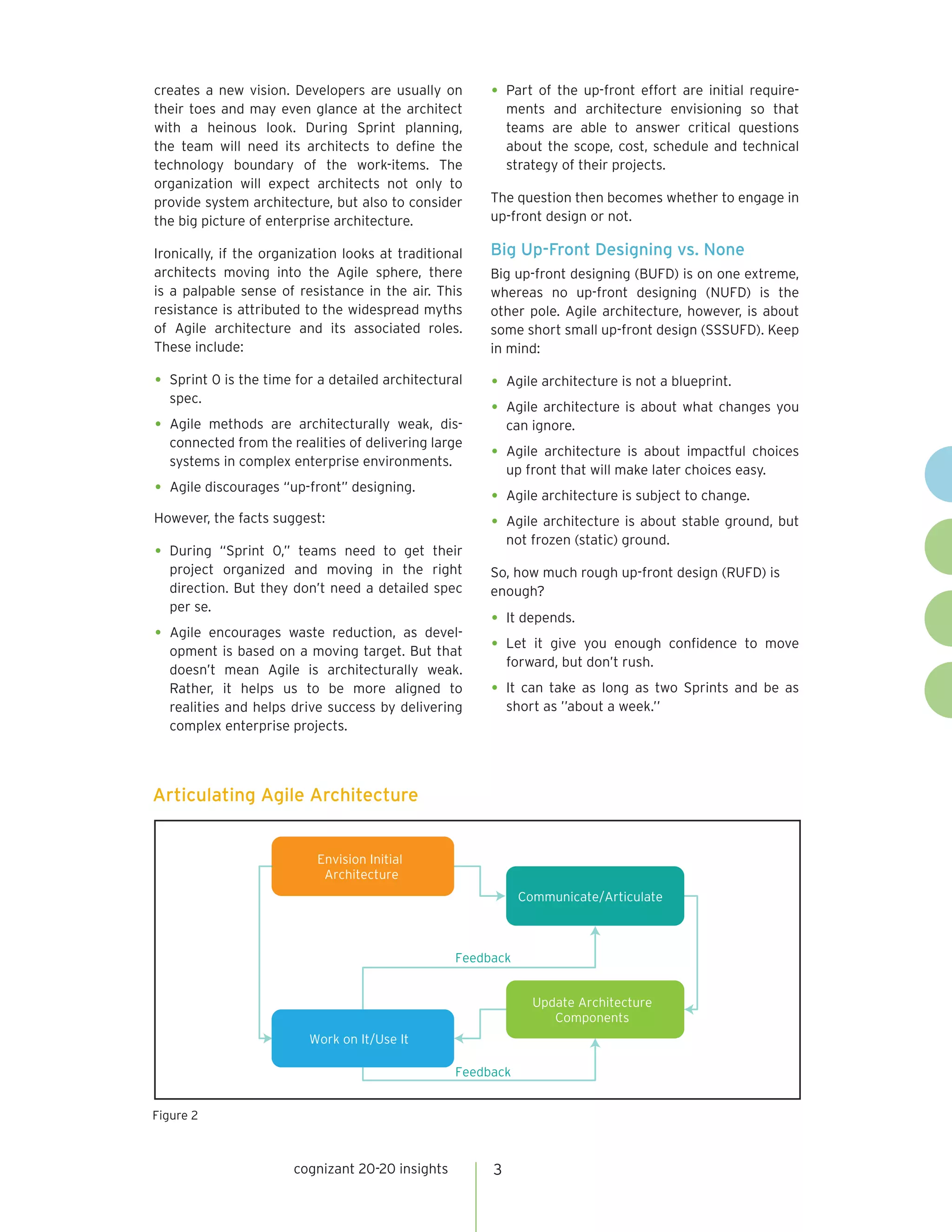 creates a new vision. Developers are usually on        •	 Part of the up-front effort are initial require-
their toes and may even glance at the architect            ments and architecture envisioning so that
with a heinous look. During Sprint planning,               teams are able to answer critical questions
the team will need its architects to define the            about the scope, cost, schedule and technical
technology boundary of the work-items. The                 strategy of their projects.
organization will expect architects not only to
provide system architecture, but also to consider      The question then becomes whether to engage in
the big picture of enterprise architecture.            up-front design or not.

Ironically, if the organization looks at traditional   Big Up-Front Designing vs. None
architects moving into the Agile sphere, there         Big up-front designing (BUFD) is on one extreme,
is a palpable sense of resistance in the air. This     whereas no up-front designing (NUFD) is the
resistance is attributed to the widespread myths       other pole. Agile architecture, however, is about
of Agile architecture and its associated roles.        some short small up-front design (SSSUFD). Keep
These include:                                         in mind:

•	 Sprint 0 is the time for a detailed architectural   •	 Agile architecture is not a blueprint.
  spec.
                                                       •	 Agile architecture is about what changes you
•	 Agilemethods are architecturally weak, dis-             can ignore.
  connected from the realities of delivering large
  systems in complex enterprise environments.          •	 Agile architecture is about impactful choices
                                                           up front that will make later choices easy.
•	 Agile discourages “up-front” designing.             •	 Agile architecture is subject to change.
However, the facts suggest:                            •	 Agile architecture is about stable ground, but
                                                           not frozen (static) ground.
•	 During “Sprint 0,” teams need to get their
  project organized and moving in the right            So, how much rough up-front design (RUFD) is
  direction. But they don’t need a detailed spec       enough?
  per se.
                                                       •	 It depends.
•	 Agile encourages waste reduction, as devel-
  opment is based on a moving target. But that         •	 Let it give  you enough confidence to move
                                                           forward, but don’t rush.
  doesn’t mean Agile is architecturally weak.
  Rather, it helps us to be more aligned to            •	 It can take as long as two Sprints and be as
  realities and helps drive success by delivering          short as ’’about a week.’’
  complex enterprise projects.




Articulating Agile Architecture


                           Envision Initial
                            Architecture
                                                             Communicate/Articulate



                                                  Feedback


                                                               Update Architecture
                                                                  Components
                          Work on It/Use It

                                                  Feedback


Figure 2



                       cognizant 20-20 insights        3
 