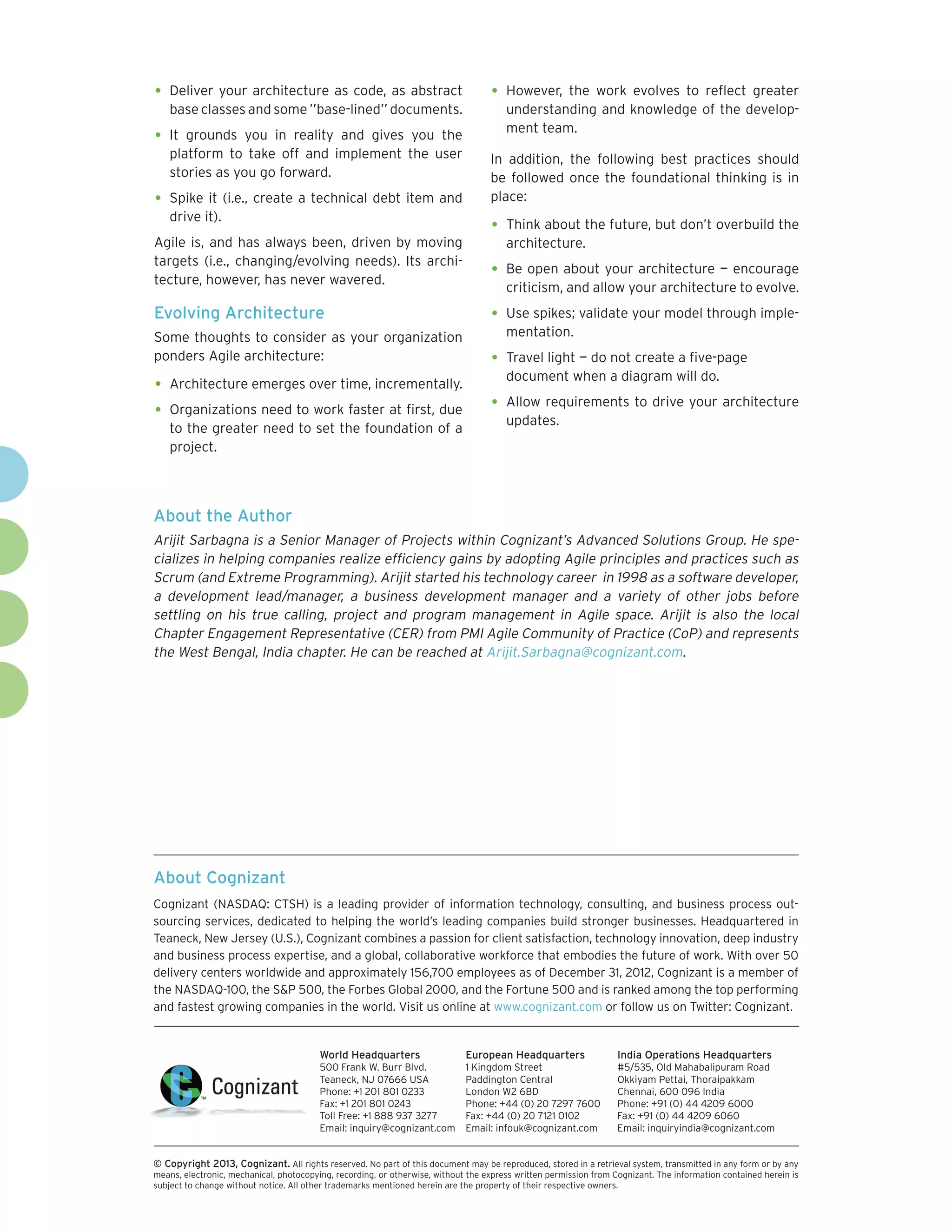 •	 Deliver your architecture as code, as abstract                                  •	 However, the work evolves to reflect greater
    base classes and some ’’base-lined’’ documents.                                    understanding and knowledge of the develop-
                                                                                       ment team.
•	 It  grounds you in reality and gives you the
    platform to take off and implement the user                                    In addition, the following best practices should
    stories as you go forward.                                                     be followed once the foundational thinking is in
•	 Spike it (i.e., create a technical debt item and                                place:
    drive it).
                                                                                   •	 Think about the future, but don’t overbuild the
Agile is, and has always been, driven by moving                                        architecture.
targets (i.e., changing/evolving needs). Its archi-
tecture, however, has never wavered.
                                                                                   •	 Be open about your architecture — encourage
                                                                                       criticism, and allow your architecture to evolve.
Evolving Architecture                                                              •	 Use spikes; validate your model through imple-
Some thoughts to consider as your organization                                         mentation.
ponders Agile architecture:                                                        •	 Travel light — do not create a five-page
                                                                                       document when a diagram will do.
•	 Architecture emerges over time, incrementally.
•	 Organizations need to work faster at first, due                                 •	 Allow requirements to drive your architecture
                                                                                       updates.
    to the greater need to set the foundation of a
    project.



About the Author
Arijit Sarbagna is a Senior Manager of Projects within Cognizant’s Advanced Solutions Group. He spe-
cializes in helping companies realize efficiency gains by adopting Agile principles and practices such as
Scrum (and Extreme Programming). Arijit started his technology career in 1998 as a software developer,
a development lead/manager, a business development manager and a variety of other jobs before
settling on his true calling, project and program management in Agile space. Arijit is also the local
Chapter Engagement Representative (CER) from PMI Agile Community of Practice (CoP) and represents
the West Bengal, India chapter. He can be reached at Arijit.Sarbagna@cognizant.com.




About Cognizant
Cognizant (NASDAQ: CTSH) is a leading provider of information technology, consulting, and business process out-
sourcing services, dedicated to helping the world’s leading companies build stronger businesses. Headquartered in
Teaneck, New Jersey (U.S.), Cognizant combines a passion for client satisfaction, technology innovation, deep industry
and business process expertise, and a global, collaborative workforce that embodies the future of work. With over 50
delivery centers worldwide and approximately 156,700 employees as of December 31, 2012, Cognizant is a member of
the NASDAQ-100, the S&P 500, the Forbes Global 2000, and the Fortune 500 and is ranked among the top performing
and fastest growing companies in the world. Visit us online at www.cognizant.com or follow us on Twitter: Cognizant.


                                         World Headquarters                  European Headquarters                 India Operations Headquarters
                                         500 Frank W. Burr Blvd.             1 Kingdom Street                      #5/535, Old Mahabalipuram Road
                                         Teaneck, NJ 07666 USA               Paddington Central                    Okkiyam Pettai, Thoraipakkam
                                         Phone: +1 201 801 0233              London W2 6BD                         Chennai, 600 096 India
                                         Fax: +1 201 801 0243                Phone: +44 (0) 20 7297 7600           Phone: +91 (0) 44 4209 6000
                                         Toll Free: +1 888 937 3277          Fax: +44 (0) 20 7121 0102             Fax: +91 (0) 44 4209 6060
                                         Email: inquiry@cognizant.com        Email: infouk@cognizant.com           Email: inquiryindia@cognizant.com


©
­­ Copyright 2013, Cognizant. All rights reserved. No part of this document may be reproduced, stored in a retrieval system, transmitted in any form or by any
means, electronic, mechanical, photocopying, recording, or otherwise, without the express written permission from Cognizant. The information contained herein is
subject to change without notice. All other trademarks mentioned herein are the property of their respective owners.
 