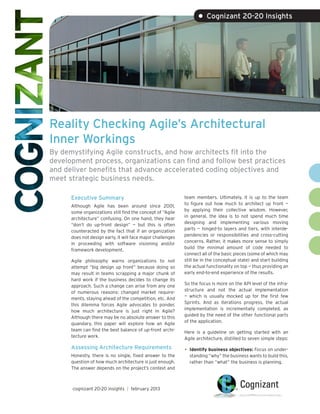 • Cognizant 20-20 Insights




Reality Checking Agile’s Architectural
Inner Workings
By demystifying Agile constructs, and how architects fit into the
development process, organizations can find and follow best practices
and deliver benefits that advance accelerated coding objectives and
meet strategic business needs.

      Executive Summary                                      team members. Ultimately, it is up to the team
                                                             to figure out how much to architect up front —
      Although Agile has been around since 2001,
                                                             by applying their collective wisdom. However,
      some organizations still find the concept of “Agile
                                                             in general, the idea is to not spend much time
      architecture” confusing. On one hand, they hear
                                                             designing and implementing various moving
      “don’t do up-front design” — but this is often
                                                             parts — hinged-to layers and tiers, with interde-
      counteracted by the fact that if an organization
                                                             pendencies or responsibilities and cross-cutting
      does not design early, it will face major challenges
                                                             concerns. Rather, it makes more sense to simply
      in proceeding with software visioning and/or
                                                             build the minimal amount of code needed to
      framework development.
                                                             connect all of the basic pieces (some of which may
      Agile philosophy warns organizations to not            still be in the conceptual state) and start building
      attempt “big design up front” because doing so         the actual functionality on top — thus providing an
      may result in teams scrapping a major chunk of         early end-to-end experience of the results.
      hard work if the business decides to change its
                                                             So the focus is more on the API level of the infra-
      approach. Such a change can arise from any one
                                                             structure and not the actual implementation
      of numerous reasons: changed market require-
                                                             — which is usually mocked up for the first few
      ments, staying ahead of the competition, etc. And
                                                             Sprints. And as iterations progress, the actual
      this dilemma forces Agile advocates to ponder,
                                                             implementation is incrementally completed, as
      how much architecture is just right in Agile?
                                                             guided by the need of the other functional parts
      Although there may be no absolute answer to this
                                                             of the application.
      quandary, this paper will explore how an Agile
      team can find the best balance of up-front archi-      Here is a guideline on getting started with an
      tecture work.                                          Agile architecture, distilled to seven simple steps:
      Assessing Architecture Requirements                    •	 Identify business objectives: Focus on under-
      Honestly, there is no single, fixed answer to the        standing “why” the business wants to build this,
      question of how much architecture is just enough.        rather than “what” the business is planning.
      The answer depends on the project’s context and



      cognizant 20-20 insights | february 2013
 