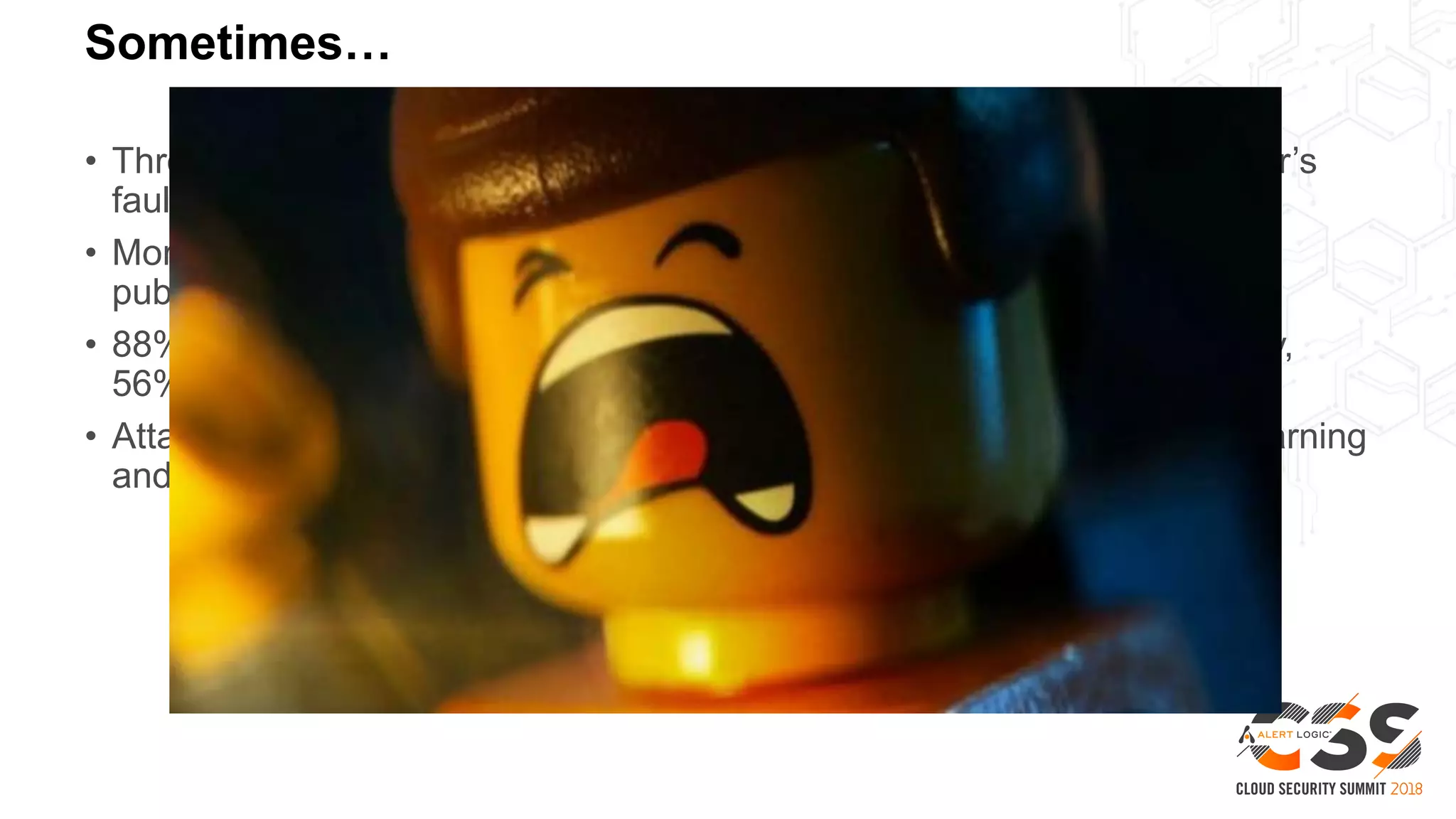 Sometimes…
• Through 2022, at least 95% of cloud security failures will be the customer’s
fault – Gartner
• More than 1.5 billion sensitive corporate and other files are visible on the
public internet due to human error – Digital Shadows
• 88% of Java applications had at least one component-based vulnerability,
56% of all PHP apps had at least one SQLi vulnerability - Veracode
• Attackers are outpacing enterprises with technology such as machine learning
and artificial intelligence (AI) – Ponemon/ServiceNow
 