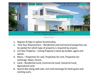 1. Register & Sign In option functionality.
2. Post Your Requirement – Residential and Commercial properties can
be posted for which type of property is required by anyone.
3. List Your Property – Listing Property is done by builder, agent and
owner.
4. Menu – Properties for sale, Properties for rent, Properties for
exchange, News, Forum.
5. Land – Residential Land, Commercial Land, Industrial Land,
Agricultural Land
6. Search Box along with sale, rent and exchange for both guest and
existing users.
 