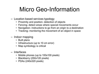 Micro Geo-Information
– Location based services typology
• Proximity and position- detection of objects
• Fencing- detect areas where special movements occur
• Navigation- instructions to go from an origin to a destination
• Tracking- monitoring the movement of an object in space
– Indoor mapping
• Built plans
• Infrastructure (up to 10 cm error)
• Map symbology is critical
– Interfaces
• Mobile phones (up to 100x100 pixels)
• Blackberry (250x120 pixels)
• PDAs (240x320 pixels)
 