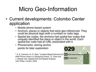 Micro Geo-Information
• Current developments: Colombo Center
application
• Mobile phone based system
• Anchors: places or objects that were geo-referenced. They
could be physical tags (with a number) or radio tags.
• Spatial bar codes: the anchors had spatial bar codes that
uniquely identified the place or object in the world. Each
spatial bar code had an URL associated with it.
• Phonemarks: storing anchor
points for later exploration
* A. S. Camara e A. E. Dias, “Location Based Services for
WAP Phone Users in a Shopping Centre”, G. Clark and
J. Stilwell, eds. Applied GIS and Spatial Analysis,
John Wiley, London, 2003
 