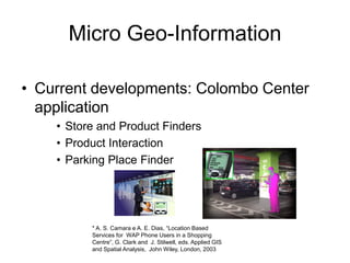Micro Geo-Information
• Current developments: Colombo Center
application
• Store and Product Finders
• Product Interaction
• Parking Place Finder
* A. S. Camara e A. E. Dias, “Location Based
Services for WAP Phone Users in a Shopping
Centre”, G. Clark and J. Stilwell, eds. Applied GIS
and Spatial Analysis, John Wiley, London, 2003
 