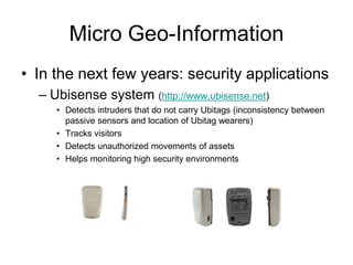 Micro Geo-Information
• In the next few years: security applications
– Ubisense system (http://www.ubisense.net)
• Detects intruders that do not carry Ubitags (inconsistency between
passive sensors and location of Ubitag wearers)
• Tracks visitors
• Detects unauthorized movements of assets
• Helps monitoring high security environments
 