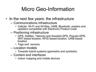 Micro Geo-Information
• In the next few years: the infrastructure
– Communications infrastructure
• Cellular, Wi-Fi and Wi-Max, UWB, Bluetooth, readers and
updaters compatible with Electronic Product Code
– Positioning infrastructure
• GPS, Gallileo, Telecom and Assisted GPS, Pseudo-GPS;
WiFi based location, RFID based location, UWB based
location
• Tags and sensors
– Location models
• Towards hybrid systems (geometric and symbolic)
– Content and interfaces
• Indoor mapping and mobile devices
 