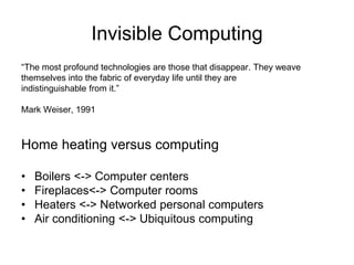 Invisible Computing
“The most profound technologies are those that disappear. They weave
themselves into the fabric of everyday life until they are
indistinguishable from it.”
Mark Weiser, 1991
Home heating versus computing
• Boilers <-> Computer centers
• Fireplaces<-> Computer rooms
• Heaters <-> Networked personal computers
• Air conditioning <-> Ubiquitous computing
 